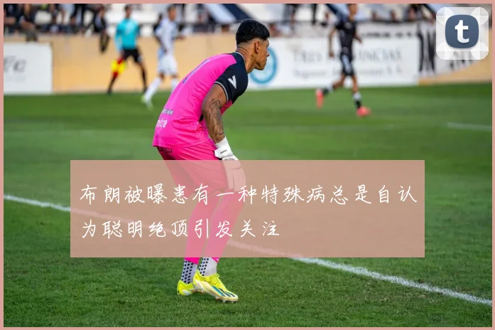 布朗被曝患有一种特殊病总是自认为聪明绝顶引发关注